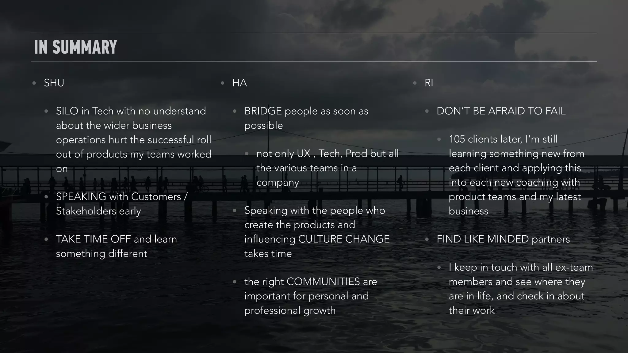 IN SUMMARY
• SHU
• SILO in Tech with no understand
about the wider business
operations hurt the successful roll
out of products my teams worked
on
• SPEAKING with Customers /
Stakeholders early
• TAKE TIME OFF and learn
something different
• HA
• BRIDGE people as soon as
possible
• not only UX , Tech, Prod but all
the various teams in a
company
• Speaking with the people who
create the products and
influencing CULTURE CHANGE
takes time
• the right COMMUNITIES are
important for personal and
professional growth
• RI
• DON’T BE AFRAID TO FAIL
• 105 clients later, I’m still
learning something new from
each client and applying this
into each new coaching with
product teams and my latest
business
• FIND LIKE MINDED partners
• I keep in touch with all ex-team
members and see where they
are in life, and check in about
their work
 