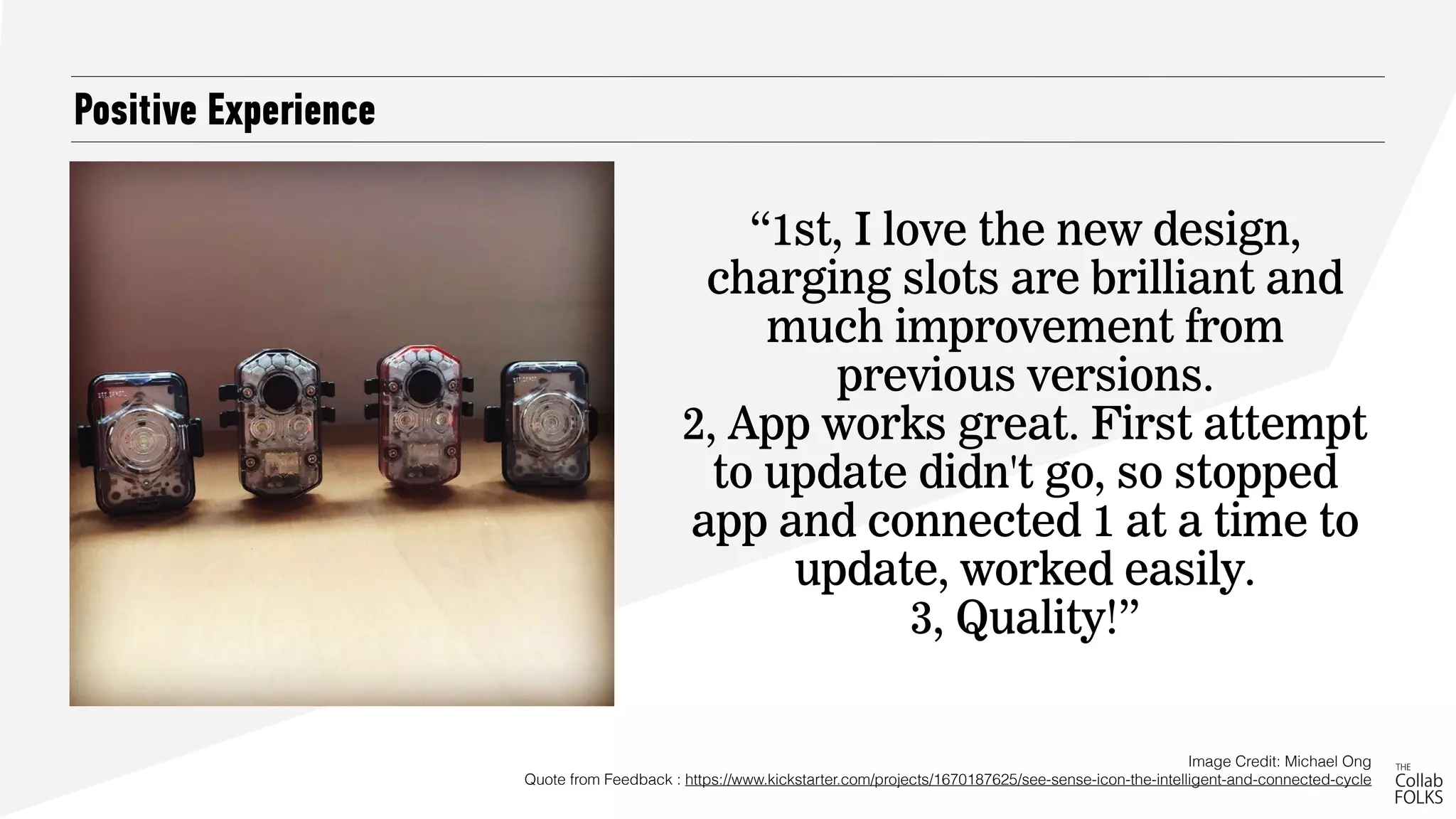 Positive Experience
Image Credit: Michael Ong 
Quote from Feedback : https://www.kickstarter.com/projects/1670187625/see-sense-icon-the-intelligent-and-connected-cycle
“1st, I love the new design,
charging slots are brilliant and
much improvement from
previous versions.
2, App works great. First attempt
to update didn't go, so stopped
app and connected 1 at a time to
update, worked easily.
3, Quality!”
 