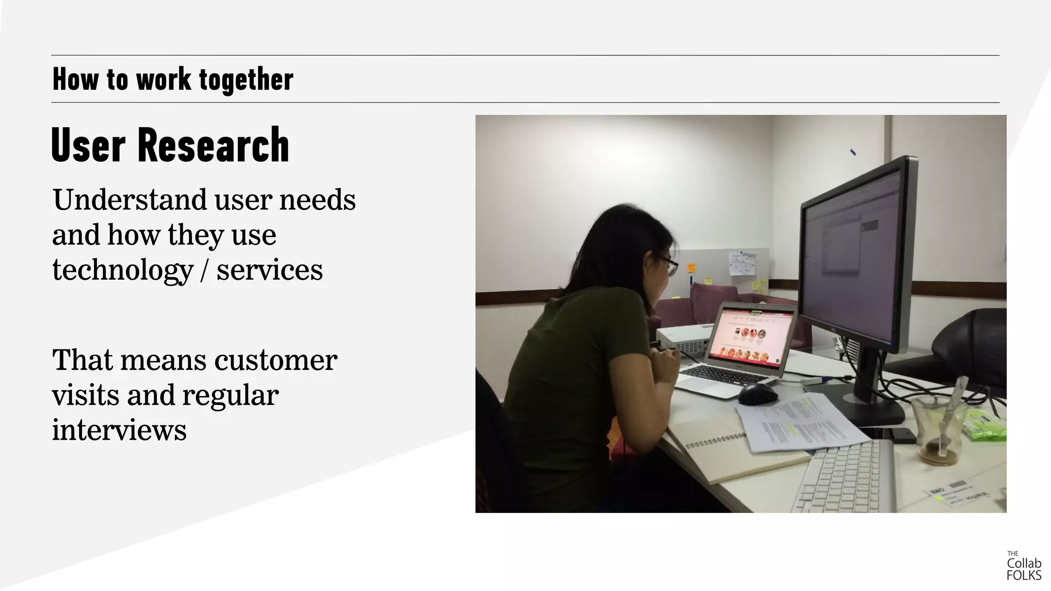 How to work together
Understand user needs
and how they use
technology / services
That means customer
visits and regular
interviews
User Research
 