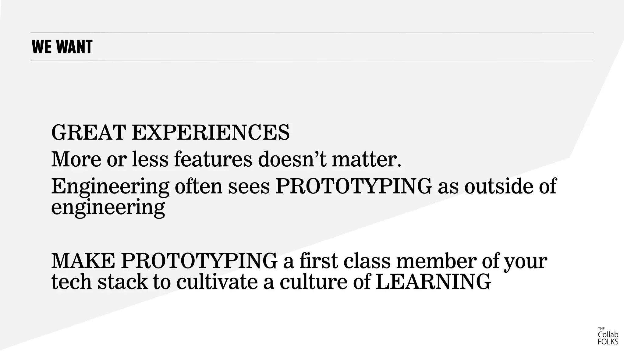 WE WANT
GREAT EXPERIENCES
More or less features doesn’t matter.
Engineering often sees PROTOTYPING as outside of
engineering
MAKE PROTOTYPING a first class member of your
tech stack to cultivate a culture of LEARNING
 
