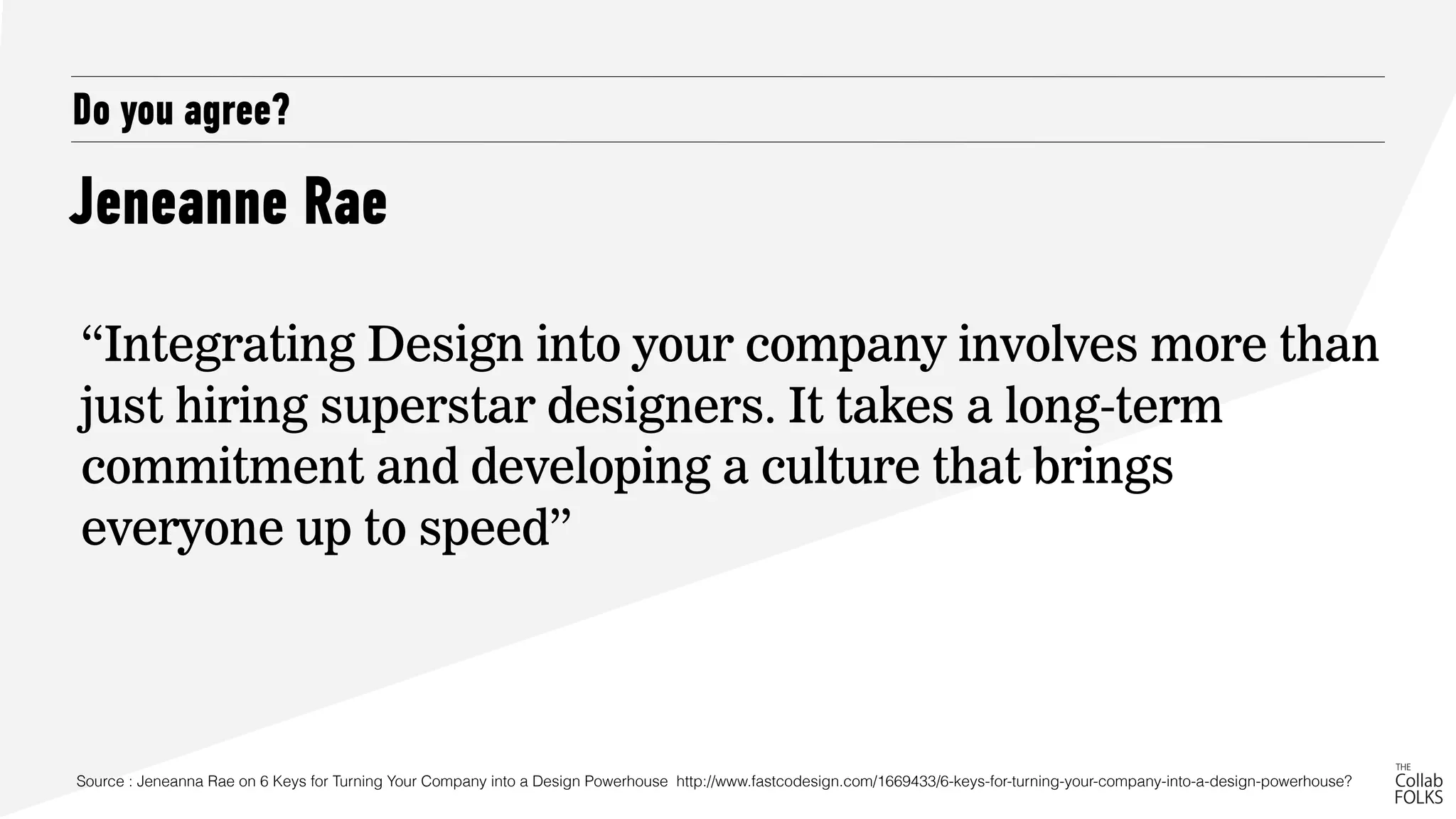 Jeneanne Rae
Do you agree?
“Integrating Design into your company involves more than
just hiring superstar designers. It takes a long-term
commitment and developing a culture that brings
everyone up to speed”
Source : Jeneanna Rae on 6 Keys for Turning Your Company into a Design Powerhouse http://www.fastcodesign.com/1669433/6-keys-for-turning-your-company-into-a-design-powerhouse?
 
