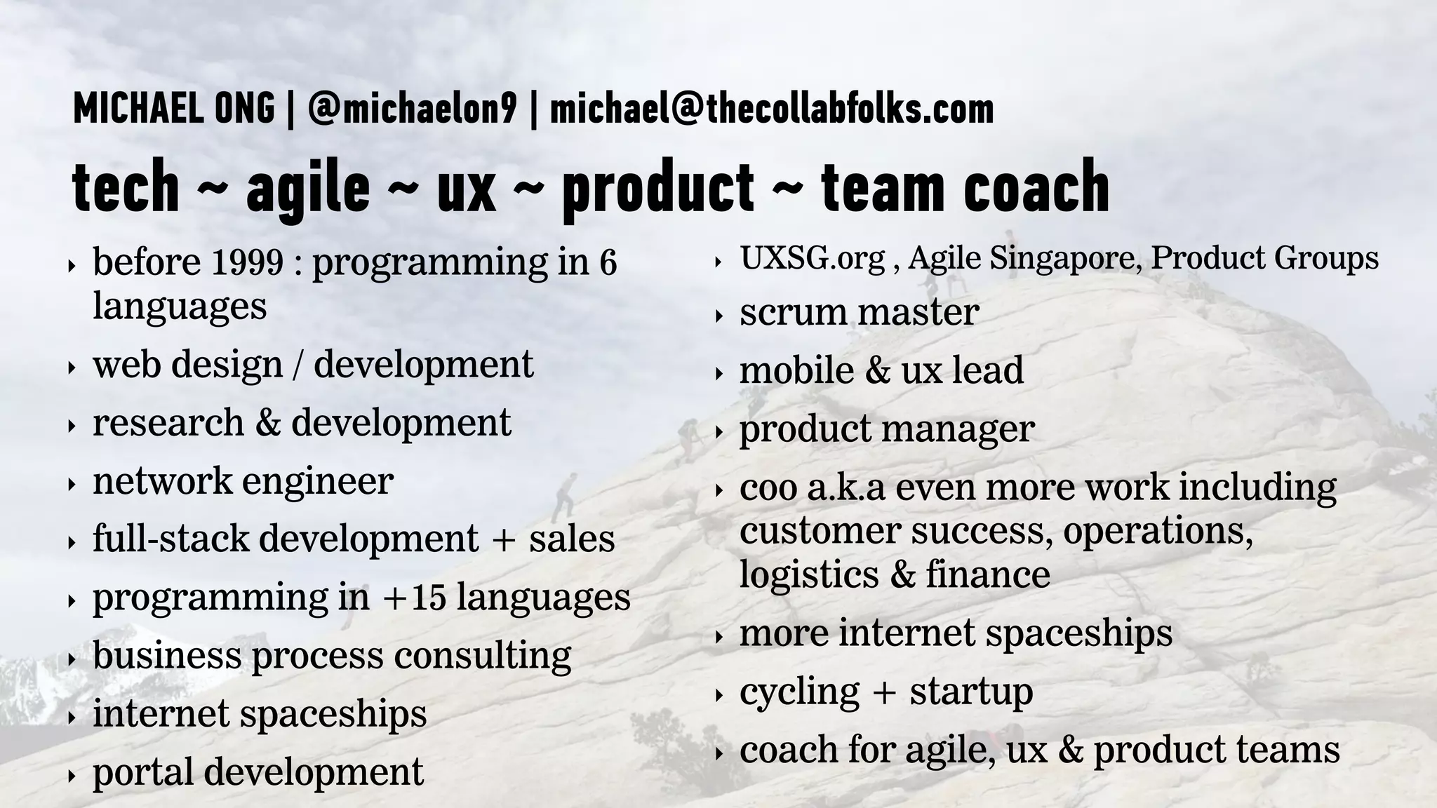 MICHAEL ONG | @michaelon9 | michael@thecollabfolks.com
tech ~ agile ~ ux ~ product ~ team coach
‣ before 1999 : programming in 6
languages
‣ web design / development
‣ research & development
‣ network engineer
‣ full-stack development + sales
‣ programming in +15 languages
‣ business process consulting
‣ internet spaceships
‣ portal development
‣ UXSG.org , Agile Singapore, Product Groups
‣ scrum master
‣ mobile & ux lead
‣ product manager
‣ coo a.k.a even more work including
customer success, operations,
logistics & finance
‣ more internet spaceships
‣ cycling + startup
‣ coach for agile, ux & product teams
 