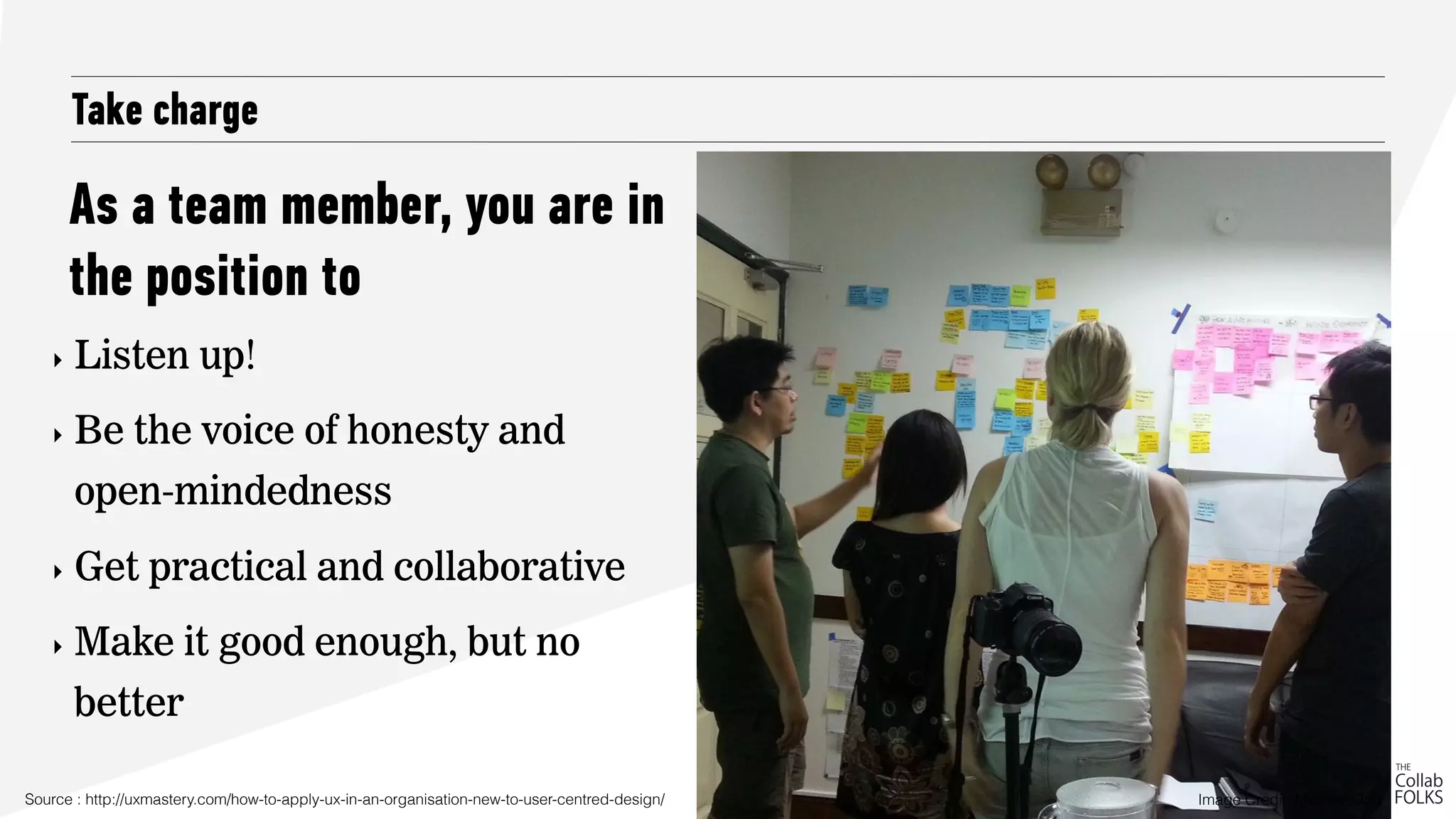 As a team member, you are in
the position to
Take charge
‣ Listen up!
‣ Be the voice of honesty and
open-mindedness
‣ Get practical and collaborative
‣ Make it good enough, but no
better
Source : http://uxmastery.com/how-to-apply-ux-in-an-organisation-new-to-user-centred-design/ Image Credit: Michael Ong
 
