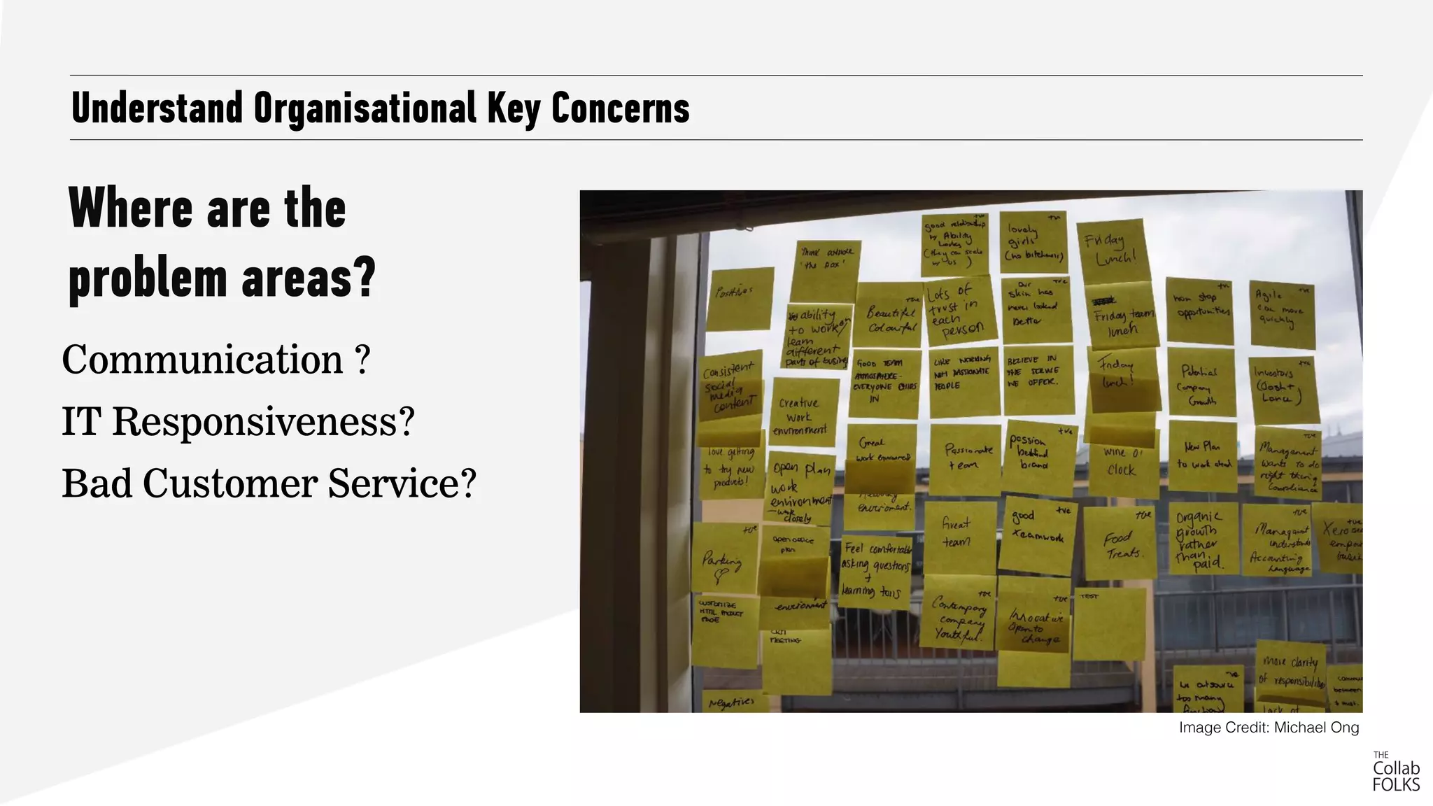 Where are the
problem areas?
Understand Organisational Key Concerns
Communication ?
IT Responsiveness?
Bad Customer Service?
Image Credit: Michael Ong
 