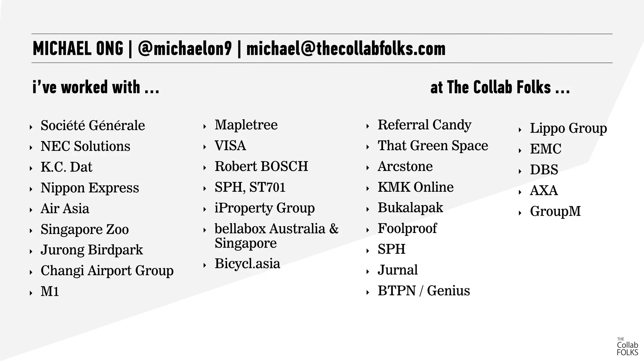 MICHAEL ONG | @michaelon9 | michael@thecollabfolks.com
i’ve worked with …
‣ Société Générale
‣ NEC Solutions
‣ K.C. Dat
‣ Nippon Express
‣ Air Asia
‣ Singapore Zoo
‣ Jurong Birdpark
‣ Changi Airport Group
‣ M1
‣ Referral Candy
‣ That Green Space
‣ Arcstone
‣ KMK Online
‣ Bukalapak
‣ Foolproof
‣ SPH
‣ Jurnal
‣ BTPN / Genius
‣ Mapletree
‣ VISA
‣ Robert BOSCH
‣ SPH, ST701
‣ iProperty Group
‣ bellabox Australia &
Singapore
‣ Bicycl.asia
at The Collab Folks …
‣ Lippo Group
‣ EMC
‣ DBS
‣ AXA
‣ GroupM
 