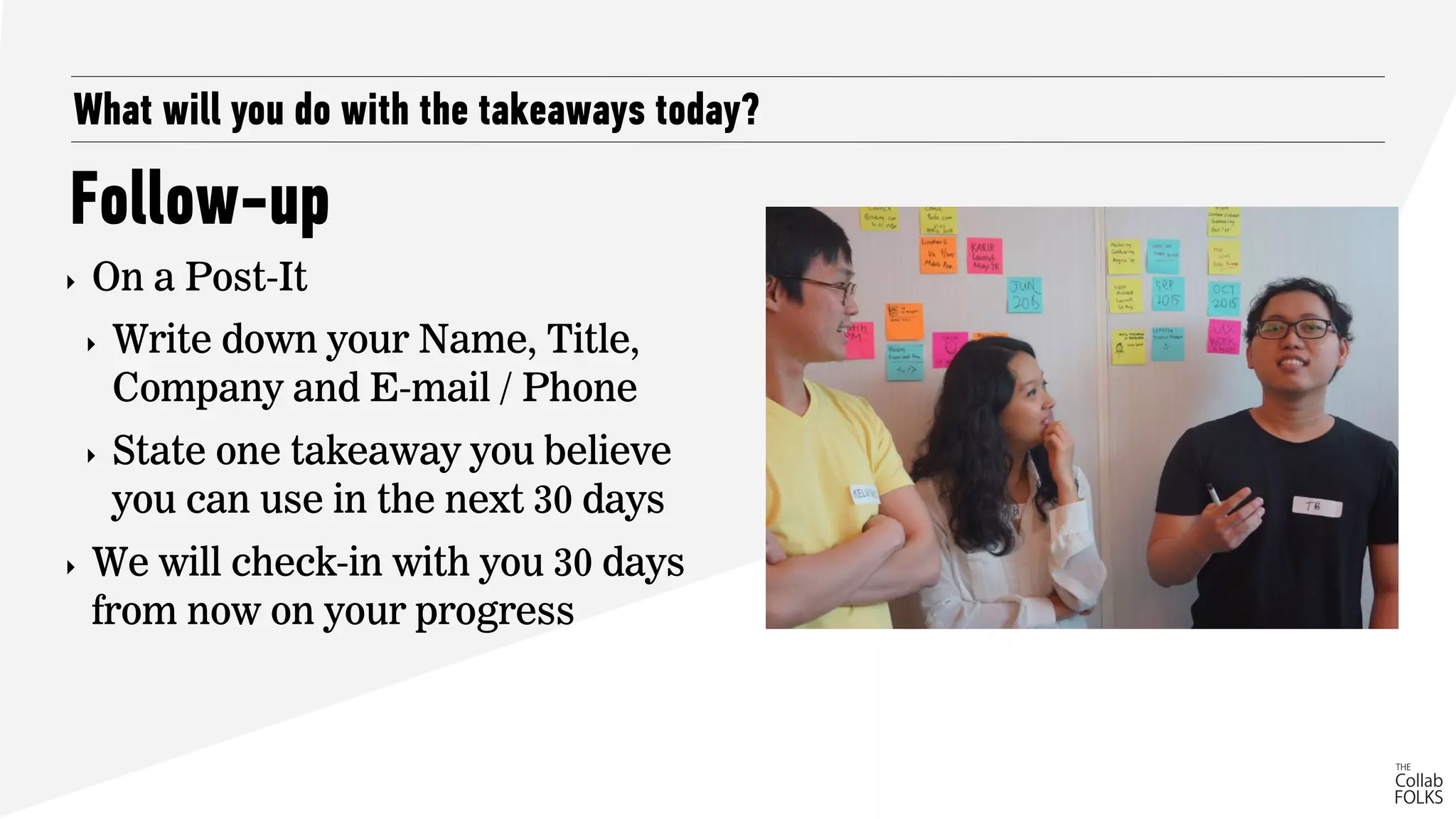What will you do with the takeaways today?
Follow-up
‣ On a Post-It
‣ Write down your Name, Title,
Company and E-mail / Phone
‣ State one takeaway you believe
you can use in the next 30 days
‣ We will check-in with you 30 days
from now on your progress
 