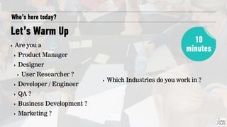 Who’s here today?
Let’s Warm Up
‣ Are you a
‣ Product Manager
‣ Designer
‣ User Researcher ?
‣ Developer / Engineer
‣ QA ?
‣ Business Development ?
‣ Marketing ?
10
minutes
‣ Which Industries do you work in ?
 