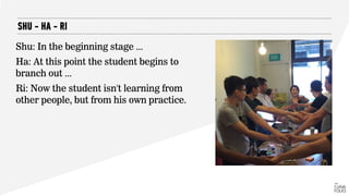 SHU - HA - RI
Shu: In the beginning stage ...
Ha: At this point the student begins to
branch out ...
Ri: Now the student isn't learning from
other people, but from his own practice.
 