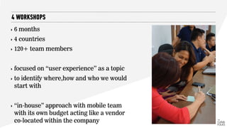 ‣ 6 months
‣ 4 countries
‣ 120+ team members
‣ focused on “user experience” as a topic
‣ to identify where,how and who we would
start with
‣ “in-house” approach with mobile team
with its own budget acting like a vendor
co-located within the company
4 WORKSHOPS
 