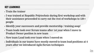 ‣ Train the trainer
‣ I was trained at Republic Polytechnic during first workshop and with
their assistance proceeded to carry out the rest of workshops to 120+
people
‣ Identify your successors and provide mentorship / training asap!
‣ Team leads took over Scrum teams after 1st year when I move to
Product Owner position in new team
‣ New team Lead took over team when I moved on
‣ Individuals in our teams have mostly moved to team lead positions at 4
years after we introduced Agile/Scrum techniques
KEY LEARNINGS
 