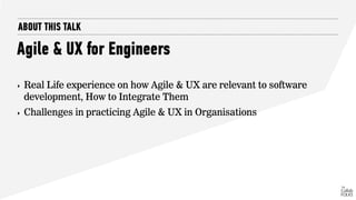 ABOUT THIS TALK
Agile & UX for Engineers
‣ Real Life experience on how Agile & UX are relevant to software
development, How to Integrate Them
‣ Challenges in practicing Agile & UX in Organisations
 