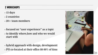 ‣ 15 days
‣ 2 countries
‣ 20+ team members
‣ focused on “user experience” as a topic
‣ to identify where,how and who we would
start with
‣ hybrid approach with design, development
‣ PO co-located at their office 80-90% of time
2 WORKSHOPS
 