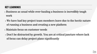 ‣ Business as usual while over-hauling a business is incredibly tough
work
‣ We have had key project team members leave due to the hectic nature
of running a business and creating a new platform
‣ Maintain focus on customer needs
‣ Don’t be distracted by growth. You are at critical juncture where lack
of focus can delay project plans significantly
KEY LEARNINGS
 