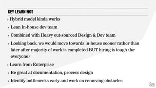 ‣ Hybrid model kinda works
‣ Lean In-house dev team
‣ Combined with Heavy out-sourced Design & Dev team
‣ Looking back, we would move towards in-house sooner rather than
later after majority of work is completed BUT hiring is tough (for
everyone)
‣ Learn from Enterprise
‣ Be great at documentation, process design
‣ Identify bottlenecks early and work on removing obstacles
KEY LEARNINGS
 
