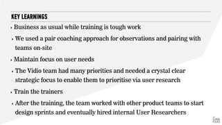 ‣ Business as usual while training is tough work
‣ We used a pair coaching approach for observations and pairing with
teams on-site
‣ Maintain focus on user needs
‣ The Vidio team had many priorities and needed a crystal clear
strategic focus to enable them to prioritise via user research
‣ Train the trainers
‣ After the training, the team worked with other product teams to start
design sprints and eventually hired internal User Researchers
KEY LEARNINGS
 