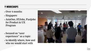 ‣ Over 4 months
‣ Singapore
‣ AsiaOne, STJobs, Fastjobs
for Product & UX
Program
‣ focused on “user
experience” as a topic
‣ to identify where, how and
who we would start with
9 WORKSHOPS
 