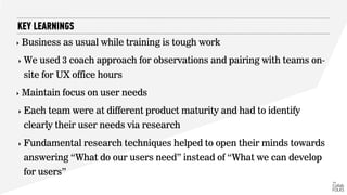 ‣ Business as usual while training is tough work
‣ We used 3 coach approach for observations and pairing with teams on-
site for UX office hours
‣ Maintain focus on user needs
‣ Each team were at different product maturity and had to identify
clearly their user needs via research
‣ Fundamental research techniques helped to open their minds towards
answering “What do our users need” instead of “What we can develop
for users”
KEY LEARNINGS
 
