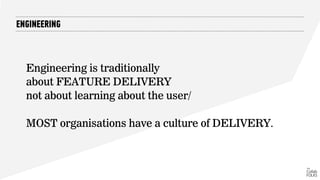 ENGINEERING
Engineering is traditionally
about FEATURE DELIVERY
not about learning about the user/
MOST organisations have a culture of DELIVERY.
 