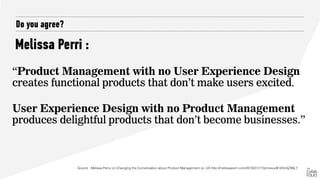 Melissa Perri :
Do you agree?
“Product Management with no User Experience Design
creates functional products that don’t make users excited.
 
User Experience Design with no Product Management
produces delightful products that don’t become businesses.”
Source : Melissa Perry on Changing the Conversation about Product Management vs. UX http://melissaperri.com/2016/01/17/pmvsux/#.VrDr4jZ96L7
 