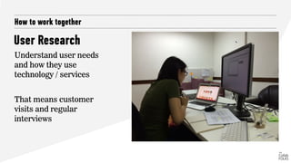 How to work together
Understand user needs
and how they use
technology / services
That means customer
visits and regular
interviews
User Research
 