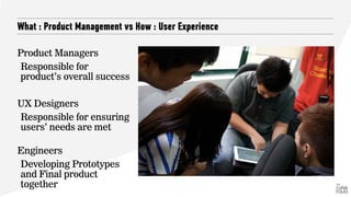 What : Product Management vs How : User Experience
Product Managers
Responsible for
product’s overall success
UX Designers
Responsible for ensuring
users’ needs are met
 
Engineers
Developing Prototypes
and Final product
together
 