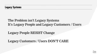 Legacy Systems
The Problem isn’t Legacy Systems
It’s Legacy People and Legacy Customers / Users
Legacy People RESIST Change
Legacy Customers / Users DON’T CARE
 