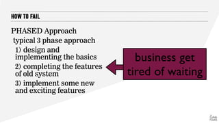 HOW TO FAIL
PHASED Approach
typical 3 phase approach
1) design and
implementing the basics
2) completing the features
of old system
3) implement some new
and exciting features
business get
tired of waiting
 