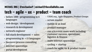 MICHAEL ONG | @michaelon9 | michael@thecollabfolks.com
tech ~ agile ~ ux ~ product ~ team coach
‣ before 1999 : programming in 6
languages
‣ web design / development
‣ research & development
‣ network engineer
‣ full-stack development + sales
‣ programming in +15 languages
‣ business process consulting
‣ internet spaceships
‣ portal development
‣ UXSG.org , Agile Singapore, Product Groups
‣ scrum master
‣ mobile & ux lead
‣ product manager
‣ coo a.k.a even more work including
customer success, operations,
logistics & finance
‣ more internet spaceships
‣ cycling + startup
‣ coach for agile, ux & product teams
 