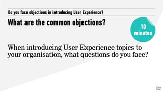 What are the common objections?
Do you face objections in introducing User Experience?
When introducing User Experience topics to
your organisation, what questions do you face?
10
minutes
 