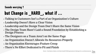 but Change is _HARD_, what if …
Sounds worrying ?
‣ Talking to Customers Isn’t a Part of an Organization’s Culture
‣ Leadership Doesn’t Have a Clear Vision
‣ Leadership and the Design Team Don’t Share the Same Vision
‣ The Design Team Hasn’t Laid a Sound Foundation by Establishing a
Design Process
‣ The Designers on a Team Aren’t on the Same Page
‣ An Organization Doesn’t Allocate Its Resources Properly
‣ An Organization Encourages Feature Creep
‣ There’s No Effort Dedicated to Fit and Finish
Source : http://www.uxmatters.com/mt/archives/2012/04/organizational-challenges-for-ux-professionals.php
 