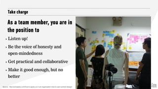 As a team member, you are in
the position to
Take charge
‣ Listen up!
‣ Be the voice of honesty and
open-mindedness
‣ Get practical and collaborative
‣ Make it good enough, but no
better
Source : http://uxmastery.com/how-to-apply-ux-in-an-organisation-new-to-user-centred-design/ Image Credit: Michael Ong
 
