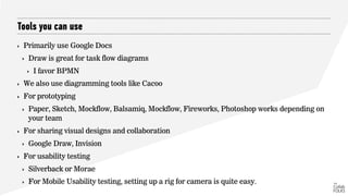 Tools you can use
‣ Primarily use Google Docs
‣ Draw is great for task flow diagrams
‣ I favor BPMN
‣ We also use diagramming tools like Cacoo
‣ For prototyping
‣ Paper, Sketch, Mockflow, Balsamiq, Mockflow, Fireworks, Photoshop works depending on
your team
‣ For sharing visual designs and collaboration
‣ Google Draw, Invision
‣ For usability testing
‣ Silverback or Morae
‣ For Mobile Usability testing, setting up a rig for camera is quite easy.
 