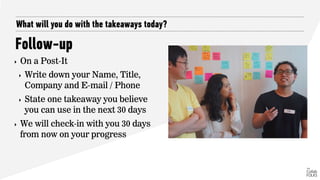 What will you do with the takeaways today?
Follow-up
‣ On a Post-It
‣ Write down your Name, Title,
Company and E-mail / Phone
‣ State one takeaway you believe
you can use in the next 30 days
‣ We will check-in with you 30 days
from now on your progress
 