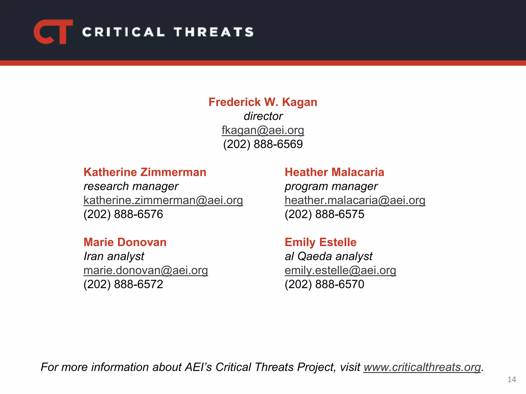 14
Katherine Zimmerman
research manager
katherine.zimmerman@aei.org
(202) 888-6576
Marie Donovan
Iran analyst
marie.donovan@aei.org
(202) 888-6572
Heather Malacaria
program manager
heather.malacaria@aei.org
(202) 888-6575
Emily Estelle
al Qaeda analyst
emily.estelle@aei.org
(202) 888-6570
For more information about AEI’s Critical Threats Project, visit www.criticalthreats.org.
Frederick W. Kagan
director
fkagan@aei.org
(202) 888-6569
 
