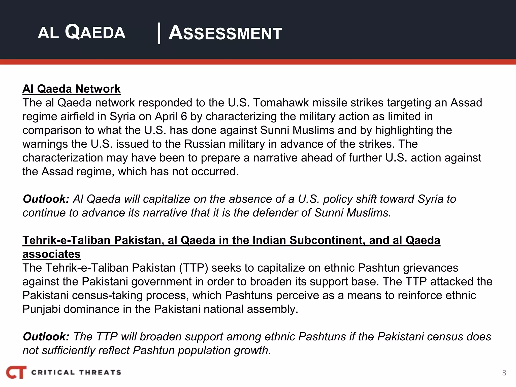 3
| ASSESSMENTAL QAEDA
Al Qaeda Network
The al Qaeda network responded to the U.S. Tomahawk missile strikes targeting an Assad
regime airfield in Syria on April 6 by characterizing the military action as limited in
comparison to what the U.S. has done against Sunni Muslims and by highlighting the
warnings the U.S. issued to the Russian military in advance of the strikes. The
characterization may have been to prepare a narrative ahead of further U.S. action against
the Assad regime, which has not occurred.
Outlook: Al Qaeda will capitalize on the absence of a U.S. policy shift toward Syria to
continue to advance its narrative that it is the defender of Sunni Muslims.
Tehrik-e-Taliban Pakistan, al Qaeda in the Indian Subcontinent, and al Qaeda
associates
The Tehrik-e-Taliban Pakistan (TTP) seeks to capitalize on ethnic Pashtun grievances
against the Pakistani government in order to broaden its support base. The TTP attacked the
Pakistani census-taking process, which Pashtuns perceive as a means to reinforce ethnic
Punjabi dominance in the Pakistani national assembly.
Outlook: The TTP will broaden support among ethnic Pashtuns if the Pakistani census does
not sufficiently reflect Pashtun population growth.
 