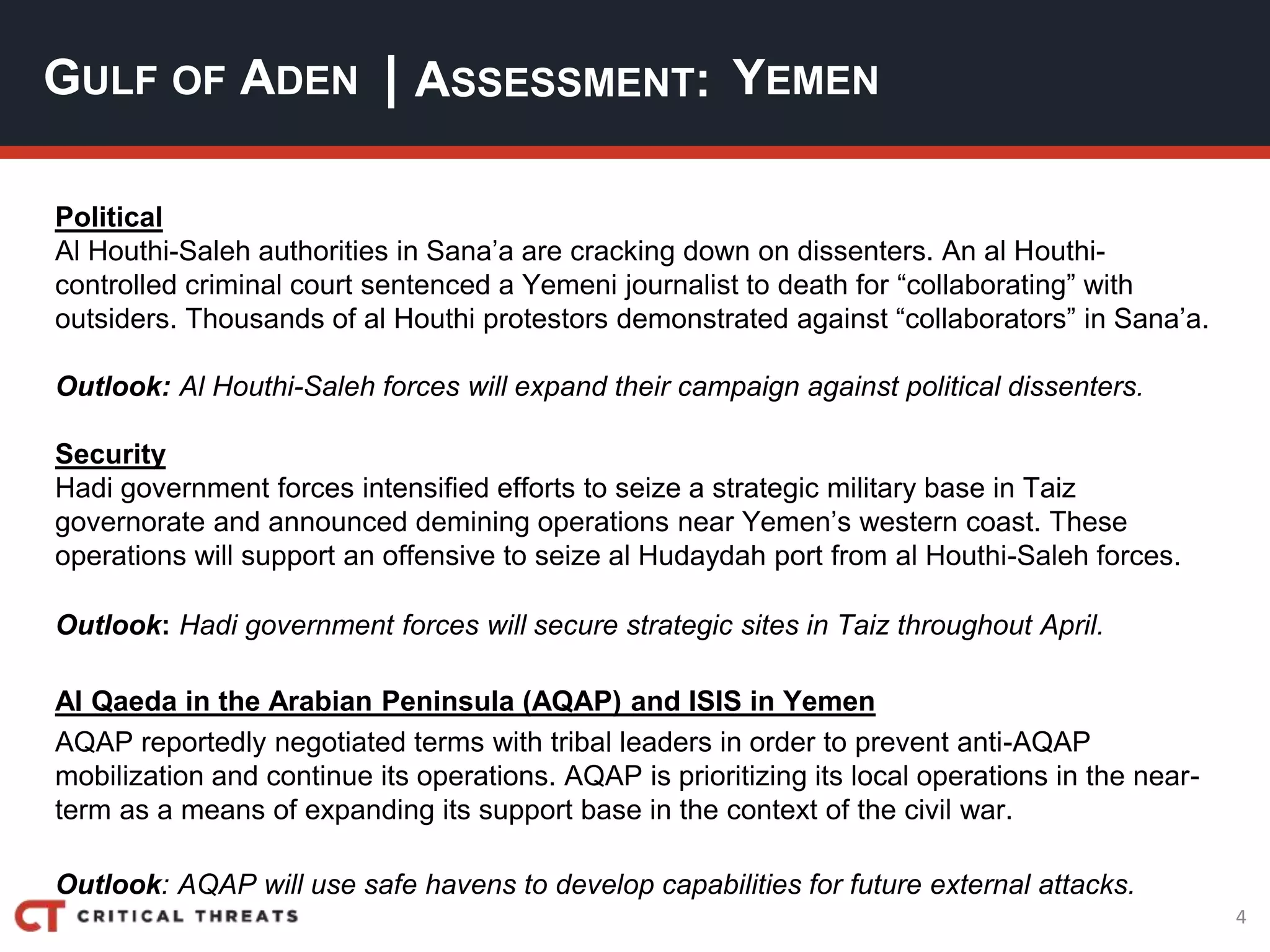 4
| ASSESSMENT:
Political
Al Houthi-Saleh authorities in Sana’a are cracking down on dissenters. An al Houthi-
controlled criminal court sentenced a Yemeni journalist to death for “collaborating” with
outsiders. Thousands of al Houthi protestors demonstrated against “collaborators” in Sana’a.
Outlook: Al Houthi-Saleh forces will expand their campaign against political dissenters.
Security
Hadi government forces intensified efforts to seize a strategic military base in Taiz
governorate and announced demining operations near Yemen’s western coast. These
operations will support an offensive to seize al Hudaydah port from al Houthi-Saleh forces.
Outlook: Hadi government forces will secure strategic sites in Taiz throughout April.
Al Qaeda in the Arabian Peninsula (AQAP) and ISIS in Yemen
AQAP reportedly negotiated terms with tribal leaders in order to prevent anti-AQAP
mobilization and continue its operations. AQAP is prioritizing its local operations in the near-
term as a means of expanding its support base in the context of the civil war.
Outlook: AQAP will use safe havens to develop capabilities for future external attacks.
GULF OF ADEN YEMEN
 