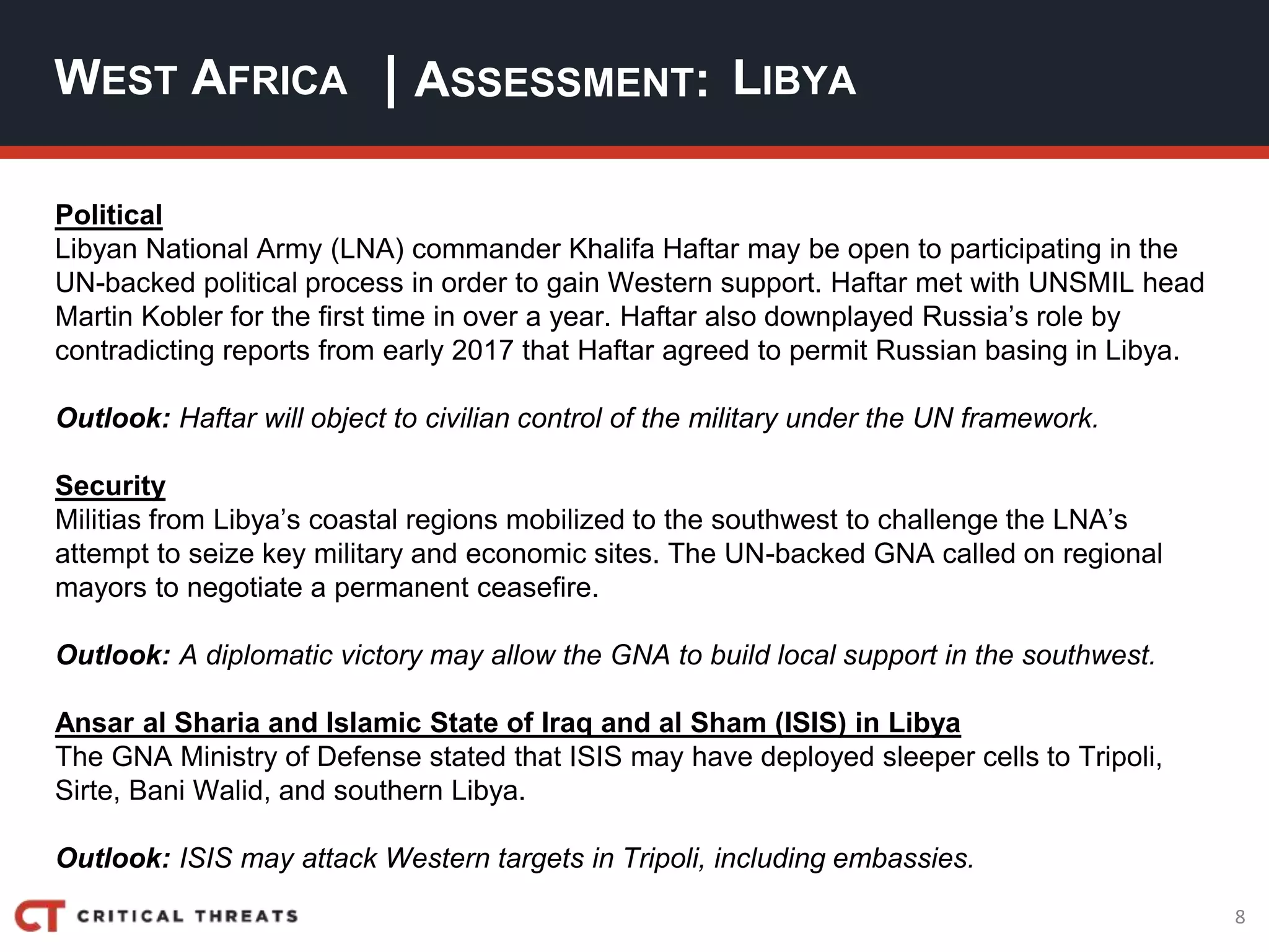 8
| ASSESSMENT:
Political
Libyan National Army (LNA) commander Khalifa Haftar may be open to participating in the
UN-backed political process in order to gain Western support. Haftar met with UNSMIL head
Martin Kobler for the first time in over a year. Haftar also downplayed Russia’s role by
contradicting reports from early 2017 that Haftar agreed to permit Russian basing in Libya.
Outlook: Haftar will object to civilian control of the military under the UN framework.
Security
Militias from Libya’s coastal regions mobilized to the southwest to challenge the LNA’s
attempt to seize key military and economic sites. The UN-backed GNA called on regional
mayors to negotiate a permanent ceasefire.
Outlook: A diplomatic victory may allow the GNA to build local support in the southwest.
Ansar al Sharia and Islamic State of Iraq and al Sham (ISIS) in Libya
The GNA Ministry of Defense stated that ISIS may have deployed sleeper cells to Tripoli,
Sirte, Bani Walid, and southern Libya.
Outlook: ISIS may attack Western targets in Tripoli, including embassies.
WEST AFRICA LIBYA
 