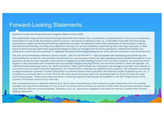 Forward-Looking Statements
Statement under the Private Securities Litigation Reform Act of 1995:
This presentation may contain forward-looking statements that involve risks, uncertainties, and assumptions. If any such uncertainties
materialize or if any of the assumptions proves incorrect, the results of salesforce.com, inc. could differ materially from the results
expressed or implied by the forward-looking statements we make. All statements other than statements of historical fact could be
deemed forward-looking, including any projections of product or service availability, subscriber growth, earnings, revenues, or other
financial items and any statements regarding strategies or plans of management for future operations, statements of belief, any
statements concerning new, planned, or upgraded services or technology developments and customer contracts or use of our services.
The risks and uncertainties referred to above include – but are not limited to – risks associated with developing and delivering new
functionality for our service, new products and services, our new business model, our past operating losses, possible fluctuations in our
operating results and rate of growth, interruptions or delays in our Web hosting, breach of our security measures, the outcome of any
litigation, risks associated with completed and any possible mergers and acquisitions, the immature market in which we operate, our
relatively limited operating history, our ability to expand, retain, and motivate our employees and manage our growth, new releases of
our service and successful customer deployment, our limited history reselling non-salesforce.com products, and utilization and selling
to larger enterprise customers. Further information on potential factors that could affect the financial results of salesforce.com, inc. is
included in our annual report on Form 10-K for the most recent fiscal year and in our quarterly report on Form 10-Q for the most
recent fiscal quarter. These documents and others containing important disclosures are available on the SEC Filings section of the
Investor Information section of our Web site.
Any unreleased services or features referenced in this or other presentations, press releases or public statements are not currently
available and may not be delivered on time or at all. Customers who purchase our services should make the purchase decisions based
upon features that are currently available. Salesforce.com, inc. assumes no obligation and does not intend to update these forward-
looking statements.
 