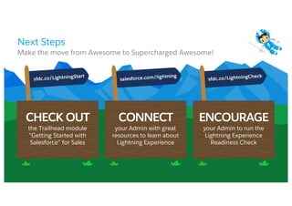 Next Steps
​Make the move from Awesome to Supercharged Awesome!
CHECK OUT CONNECT ENCOURAGE
the Trailhead module
“Getting Started with
Salesforce” for Sales
your Admin with great
resources to learn about
Lightning Experience
your Admin to run the
Lightning Experience
Readiness Check
 
