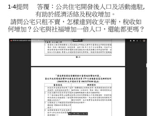 1-4提問 答覆：公共住宅開發後人口及活動進駐,
有助於經濟活絡及稅收增加。
請問公宅只租不賣，怎樣達到收支平衡，稅收如
何增加？公宅與社福增加一倍人口，還能都更嗎？
 