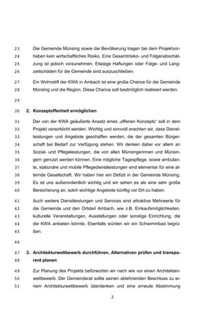 2
Die Gemeinde Münsing sowie die Bevölkerung tragen bei dem Projektvor-23
haben kein wirtschaftliches Risiko. Eine Gesamtrisiko- und Folgenabschät-24
zung ist jedoch vorzunehmen. Etwaige Haftungen oder Folge- und Lang-25
zeitschäden für die Gemeinde sind auszuschließen.26
Ein Wohnstift der KWA in Ambach ist eine große Chance für die Gemeinde27
Münsing und die Region. Diese Chance soll bestmöglich realisiert werden.28
29
2. Konzeptoffenheit ermöglichen30
Der von der KWA geäußerte Ansatz eines „offenen Konzepts“ soll in dem31
Projekt verwirklicht werden. Wichtig und sinnvoll erachten wir, dass Dienst-32
leistungen und Angebote geschaffen werden, die der gesamten Bürger-33
schaft bei Bedarf zur Verfügung stehen. Wir denken dabei vor allem an34
Sozial- und Pflegeleistungen, die von allen Münsingerinnen und Münsin-35
gern genutzt werden können. Eine mögliche Tagespflege, sowie ambulan-36
te, stationäre und mobile Pflegedienstleistungen sind elementar für eine al-37
ternde Gesellschaft. Wir haben hier ein Defizit in der Gemeinde Münsing.38
Es ist uns außerordentlich wichtig und wir sehen es als eine sehr große39
Bereicherung an, solch wichtige Angebote künftig vor Ort zu haben.40
Auch weitere Dienstleistungen und Services sind attraktive Mehrwerte für41
die Gemeinde und den Ortsteil Ambach, wie z.B. Einkaufsmöglichkeiten,42
kulturelle Veranstaltungen, Ausstellungen oder sonstige Einrichtung, die43
die KWA anbieten könnte. Ebenfalls würden wir ein Schwimmbad begrü-44
ßen.45
46
3. Architekturwettbewerb durchführen, Alternativen prüfen und transpa-47
rent planen48
Zur Planung des Projekts befürworten wir nach wie vor einen Architekten-49
wettbewerb. Der Gemeinderat sollte seinen ablehnenden Beschluss zu ei-50
nem Architekturwettbewerb überdenken und eine erneute Abstimmung51
 
