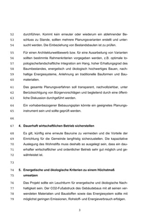 3
durchführen. Kommt kein erneuter oder wiederum ein ablehnender Be-52
schluss zu Stande, sollten mehrere Planungsvarianten erstellt und unter-53
sucht werden. Die Einbeziehung von Bestandsbauten ist zu prüfen.54
Für einen Architekturwettbewerb bzw. für eine Ausarbeitung von Varianten55
sollten bestimmte Rahmenkriterien vorgegeben werden, z.B. optimale to-56
pologische/landschaftliche Integration am Hang, hoher Erhaltungsgrad des57
Baumbestandes, energetisch und ökologisch hochwertiges Bauen, nach-58
haltige Energiesysteme, Anlehnung an traditionelle Bauformen und Bau-59
materialien.60
Das gesamte Planungsverfahren soll transparent, nachvollziehbar, unter61
Berücksichtigung von Bürgervorschlägen und begleitend durch eine öffent-62
liche Diskussion durchgeführt werden.63
Ein vorhabenbezogener Bebauungsplan könnte ein geeignetes Planungs-64
instrument sein und sollte geprüft werden.65
66
4. Dauerhaft wirtschaftlichen Betrieb sicherstellen67
Es gilt, künftig eine erneute Bauruine zu vermeiden und die Vorteile der68
Einrichtung für die Gemeinde langfristig sicherzustellen. Die kapazitative69
Auslegung des Wohnstifts muss deshalb so ausgelegt sein, dass ein dau-70
erhafter wirtschaftlicher und ordentlicher Betrieb sehr gut möglich und ge-71
währleistet ist.72
73
5. Energetische und ökologische Kriterien zu einem Höchstmaß74
umsetzen75
Das Projekt sollte ein Leuchtturm für energetische und ökologische Nach-76
haltigkeit sein. Der CO2-Fußabdruck des Gebäudebaus mit all seinen ver-77
wendeten Materialien und Baustoffen sowie das Energiesystem sollte mit78
möglichst geringen Emissionen, Rohstoff- und Energieverbrauch erfolgen.79
 