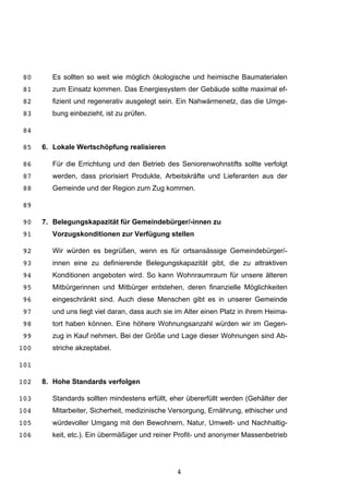 4
Es sollten so weit wie möglich ökologische und heimische Baumaterialen80
zum Einsatz kommen. Das Energiesystem der Gebäude sollte maximal ef-81
fizient und regenerativ ausgelegt sein. Ein Nahwärmenetz, das die Umge-82
bung einbezieht, ist zu prüfen.83
84
6. Lokale Wertschöpfung realisieren85
Für die Errichtung und den Betrieb des Seniorenwohnstifts sollte verfolgt86
werden, dass priorisiert Produkte, Arbeitskräfte und Lieferanten aus der87
Gemeinde und der Region zum Zug kommen.88
89
7. Belegungskapazität für Gemeindebürger/-innen zu90
Vorzugskonditionen zur Verfügung stellen91
Wir würden es begrüßen, wenn es für ortsansässige Gemeindebürger/-92
innen eine zu definierende Belegungskapazität gibt, die zu attraktiven93
Konditionen angeboten wird. So kann Wohnraumraum für unsere älteren94
Mitbürgerinnen und Mitbürger entstehen, deren finanzielle Möglichkeiten95
eingeschränkt sind. Auch diese Menschen gibt es in unserer Gemeinde96
und uns liegt viel daran, dass auch sie im Alter einen Platz in ihrem Heima-97
tort haben können. Eine höhere Wohnungsanzahl würden wir im Gegen-98
zug in Kauf nehmen. Bei der Größe und Lage dieser Wohnungen sind Ab-99
striche akzeptabel.100
101
8. Hohe Standards verfolgen102
Standards sollten mindestens erfüllt, eher übererfüllt werden (Gehälter der103
Mitarbeiter, Sicherheit, medizinische Versorgung, Ernährung, ethischer und104
würdevoller Umgang mit den Bewohnern, Natur, Umwelt- und Nachhaltig-105
keit, etc.). Ein übermäßiger und reiner Profit- und anonymer Massenbetrieb106
 