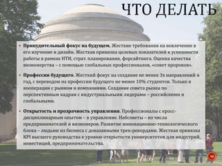  Принудительный фокус на будущем. Жесткие требования на вовлечение в
его изучение и дизайн. Жесткая привязка целевых показателей к успешности
работы в рамках НТИ, страт. планирования, форсайтинга. Оценка качества
визионерства – с помощью глобальных профессионалов, «совет пророков».
 Профессии будущего. Жесткий фокус на создание не менее 3х направлений в
год, с переводом на профессии будущего не менее 10% студентов. Только в
кооперации с рынком и компаниями. Создание совета рынка по
перспективным кадрам с индустриальными лидерами – российскими и
глобальными.
 Открытость и прозрачность управления. Профессионалы с кросс-
дисциплинарным опытом – в управление. Набсоветы – из числа
предпринимателей и визионеров. Развитие инновационно-технологического
блока – людьми из бизнеса с доказанными трек-рекордами. Жесткая привязка
KPI высшего руководства к уровню открытости университетов для индустрий,
инвестиций, предпринимательства.
14
 