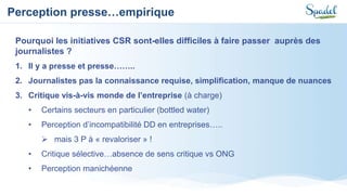 Perception presse…empirique
Pourquoi les initiatives CSR sont-elles difficiles à faire passer auprès des
journalistes ?
1. Il y a presse et presse……..
2. Journalistes pas la connaissance requise, simplification, manque de nuances
3. Critique vis-à-vis monde de l’entreprise (à charge)
• Certains secteurs en particulier (bottled water)
• Perception d’incompatibilité DD en entreprises…..
 mais 3 P à « revaloriser » !
• Critique sélective…absence de sens critique vs ONG
• Perception manichéenne
 