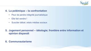 4. La polémique – la confrontation
• Peur de perdre intégrité journalistique
• Elle fait vendre !
• Susciter débat..relais médias sociaux
5. Jugement personnel – idéologie; frontière entre information et
opinion disparaît
6. Communautarisme
 