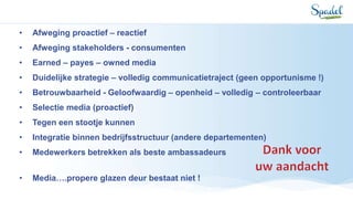 • Afweging proactief – reactief
• Afweging stakeholders - consumenten
• Earned – payes – owned media
• Duidelijke strategie – volledig communicatietraject (geen opportunisme !)
• Betrouwbaarheid - Geloofwaardig – openheid – volledig – controleerbaar
• Selectie media (proactief)
• Tegen een stootje kunnen
• Integratie binnen bedrijfsstructuur (andere departementen)
• Medewerkers betrekken als beste ambassadeurs
• Media….propere glazen deur bestaat niet !
 