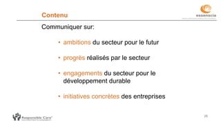 26
Contenu
Communiquer sur:
• ambitions du secteur pour le futur
• progrès réalisés par le secteur
• engagements du secteur pour le
développement durable
• initiatives concrètes des entreprises
 