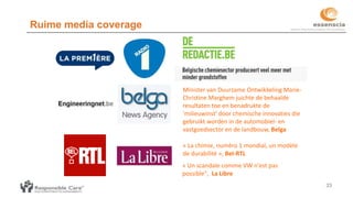 Ruime media coverage
33
Minister van Duurzame Ontwikkeling Marie-
Christine Marghem juichte de behaalde
resultaten toe en benadrukte de
'milieuwinst' door chemische innovaties die
gebruikt worden in de automobiel- en
vastgoedsector en de landbouw, Belga
« La chimie, numéro 1 mondial, un modèle
de durabilité », Bel-RTL
« Un scandale comme VW n'est pas
possible", La Libre
 