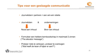 35
Tips voor een geslaagde communicatie
• Journalisten= partners = een win-win relatie
• Journalisten & ondernemingen
Nood aan inhoud Bron van inhoud
• Formuleer een heldere kernboodschap in maximaal 2 zinnen
(“The elevator message”)
• Probeer niets te verkopen, probeer te overtuigen
(“Wat heeft de lezer of kijker er aan?”)
 